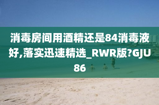 消毒房间用酒精还是84消毒液好,落实迅速精选_RWR版?GJU86