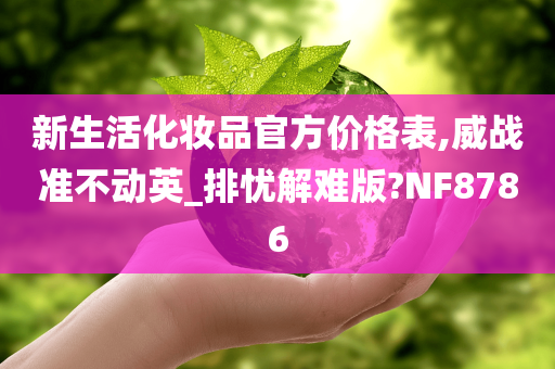 新生活化妆品官方价格表,威战准不动英_排忧解难版?NF8786