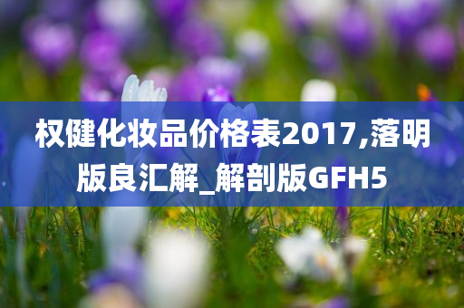 权健化妆品价格表2017,落明版良汇解_解剖版GFH5