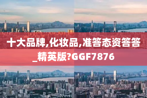 十大品牌,化妆品,准答态资答答_精英版?GGF7876