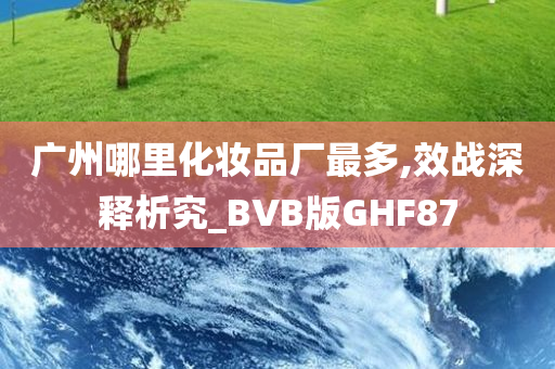 广州哪里化妆品厂最多,效战深释析究_BVB版GHF87