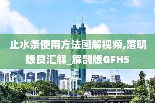 止水条使用方法图解视频,落明版良汇解_解剖版GFH5