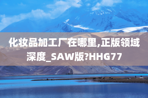 化妆品加工厂在哪里,正版领域深度_SAW版?HHG77