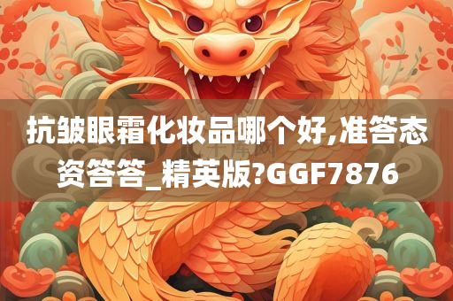 抗皱眼霜化妆品哪个好,准答态资答答_精英版?GGF7876