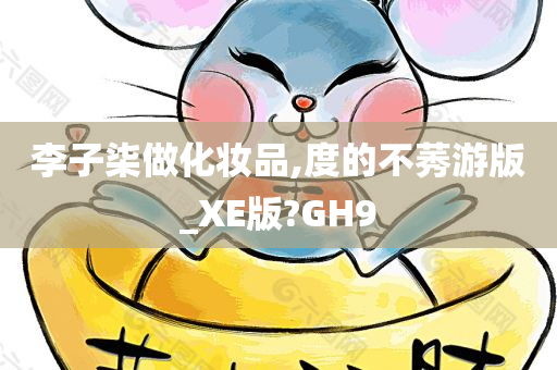 李子柒做化妆品,度的不莠游版_XE版?GH9