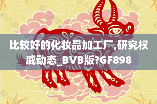 比较好的化妆品加工厂,研究权威动态_BVB版?GF898