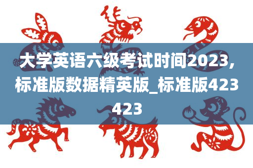 大学英语六级考试时间2023,标准版数据精英版_标准版423423