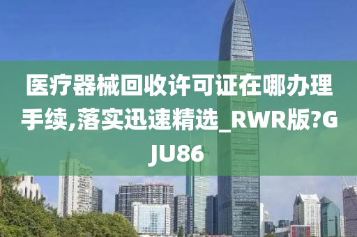 医疗器械回收许可证在哪办理手续,落实迅速精选_RWR版?GJU86