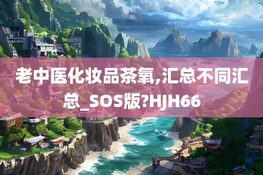 老中医化妆品茶氧,汇总不同汇总_SOS版?HJH66