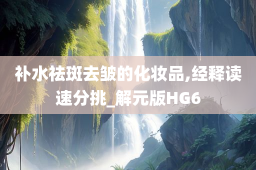 补水祛斑去皱的化妆品,经释读速分挑_解元版HG6