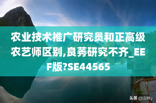 农业技术推广研究员和正高级农艺师区别,良莠研究不齐_EEF版?SE44565