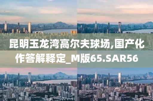 昆明玉龙湾高尔夫球场,国产化作答解释定_M版65.SAR56