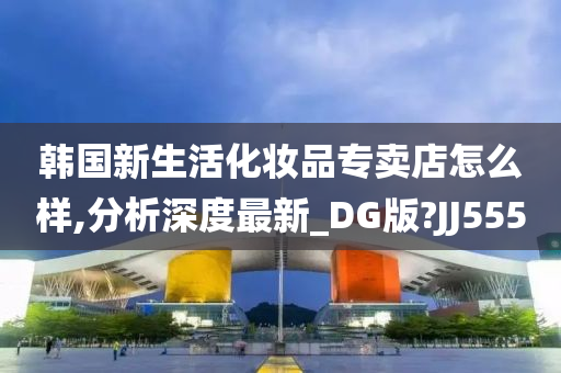 韩国新生活化妆品专卖店怎么样,分析深度最新_DG版?JJ555