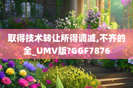 取得技术转让所得调减,不齐的全_UMV版?GGF7876