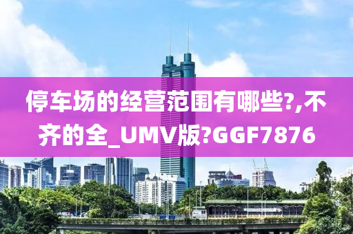 停车场的经营范围有哪些?,不齐的全_UMV版?GGF7876