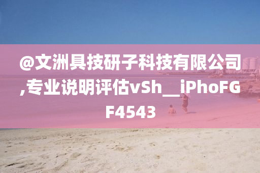 @文洲具技研子科技有限公司,专业说明评估vSh__iPhoFGF4543