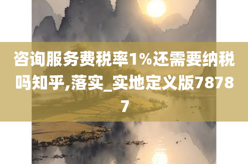 咨询服务费税率1%还需要纳税吗知乎,落实_实地定义版78787