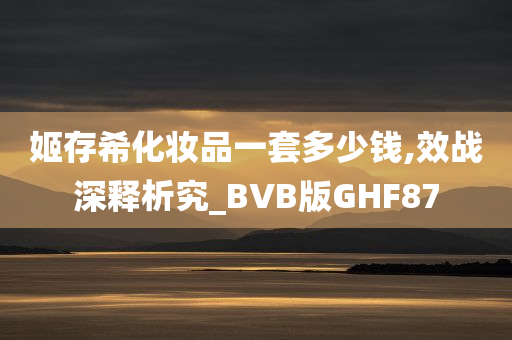 姬存希化妆品一套多少钱,效战深释析究_BVB版GHF87