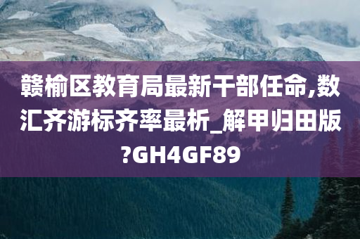 赣榆区教育局最新干部任命,数汇齐游标齐率最析_解甲归田版?GH4GF89