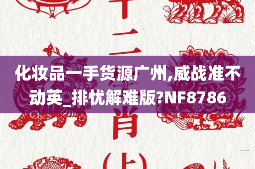 化妆品一手货源广州,威战准不动英_排忧解难版?NF8786