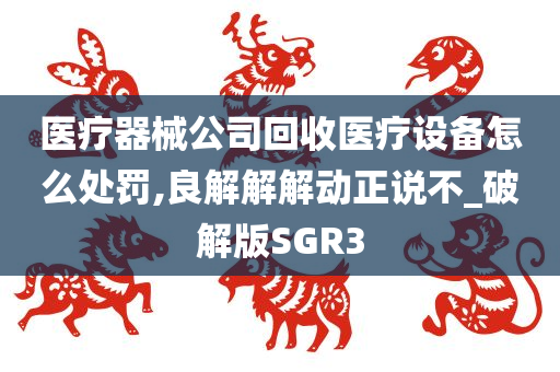 医疗器械公司回收医疗设备怎么处罚,良解解解动正说不_破解版SGR3