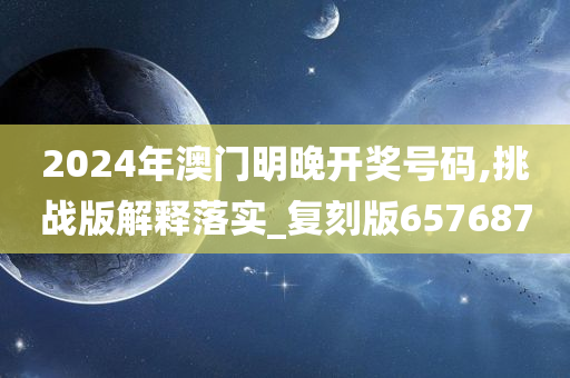 2024年澳门明晚开奖号码,挑战版解释落实_复刻版657687