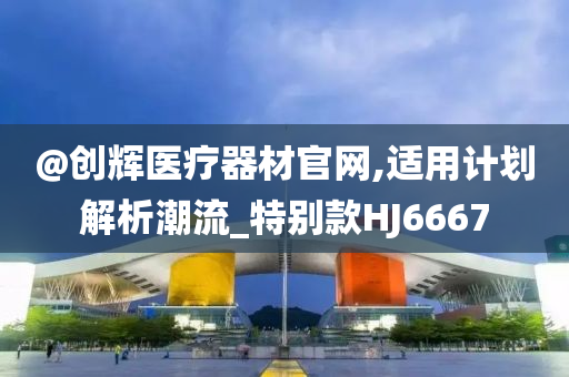 @创辉医疗器材官网,适用计划解析潮流_特别款HJ6667