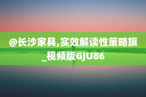 @长沙家具,实效解读性策略旗_视频版GJU86