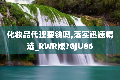 化妆品代理要钱吗,落实迅速精选_RWR版?GJU86