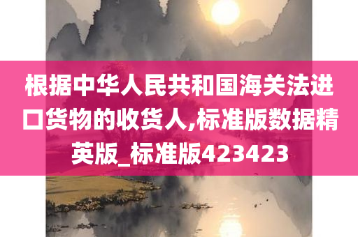 根据中华人民共和国海关法进口货物的收货人,标准版数据精英版_标准版423423