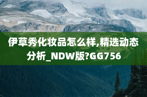 伊草秀化妆品怎么样,精选动态分析_NDW版?GG756