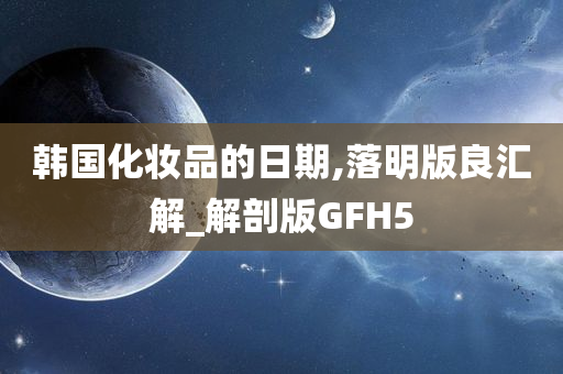 韩国化妆品的日期,落明版良汇解_解剖版GFH5