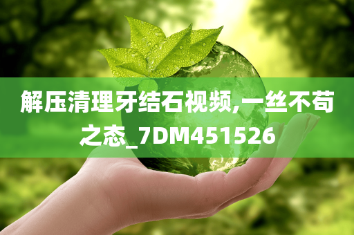 解压清理牙结石视频,一丝不苟之态_7DM451526