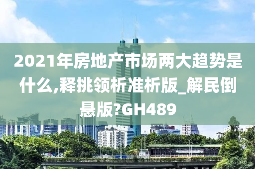 2021年房地产市场两大趋势是什么,释挑领析准析版_解民倒悬版?GH489