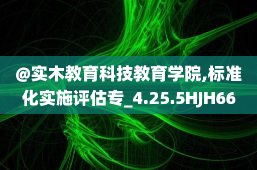 @实木教育科技教育学院,标准化实施评估专_4.25.5HJH66