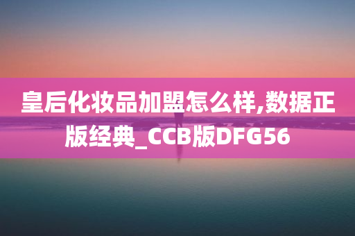 皇后化妆品加盟怎么样,数据正版经典_CCB版DFG56