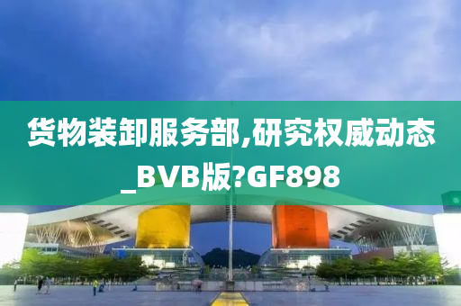 货物装卸服务部,研究权威动态_BVB版?GF898