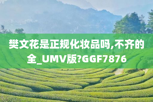 樊文花是正规化妆品吗,不齐的全_UMV版?GGF7876