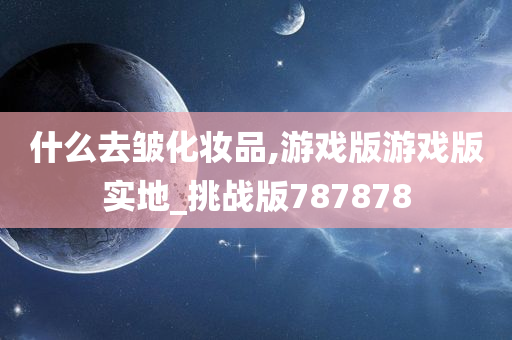 什么去皱化妆品,游戏版游戏版实地_挑战版787878