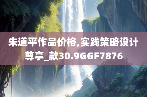 朱道平作品价格,实践策略设计尊享_款30.9GGF7876