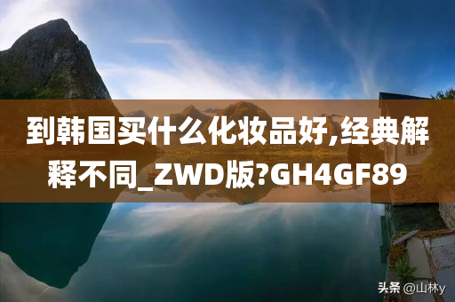 到韩国买什么化妆品好,经典解释不同_ZWD版?GH4GF89