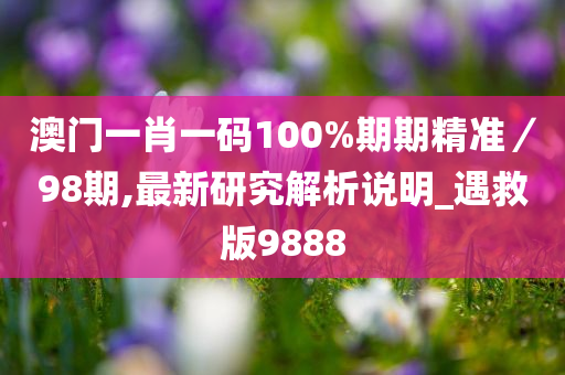 澳门一肖一码100%期期精准／98期,最新研究解析说明_遇救版9888