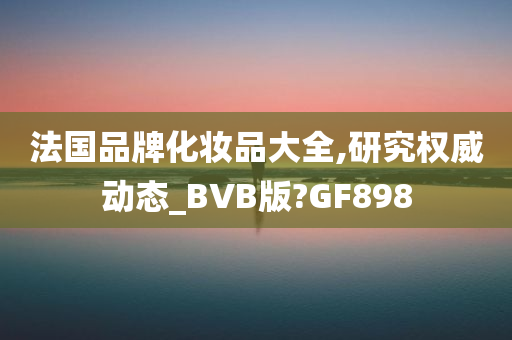 法国品牌化妆品大全,研究权威动态_BVB版?GF898