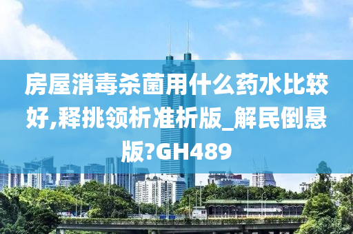 房屋消毒杀菌用什么药水比较好,释挑领析准析版_解民倒悬版?GH489