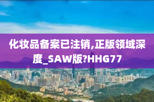 化妆品备案已注销,正版领域深度_SAW版?HHG77