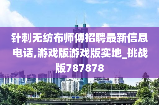 针刺无纺布师傅招聘最新信息电话,游戏版游戏版实地_挑战版787878