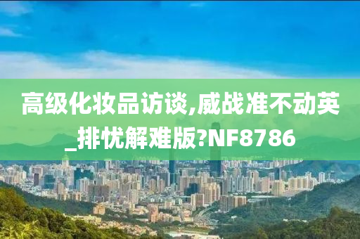 高级化妆品访谈,威战准不动英_排忧解难版?NF8786