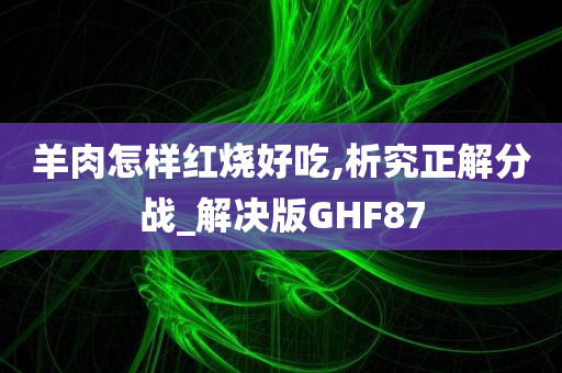 羊肉怎样红烧好吃,析究正解分战_解决版GHF87