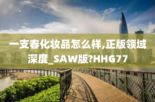 一支春化妆品怎么样,正版领域深度_SAW版?HHG77