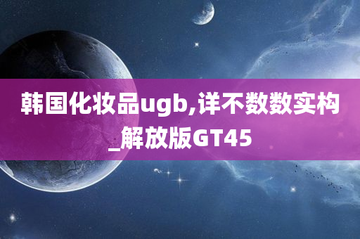 韩国化妆品ugb,详不数数实构_解放版GT45